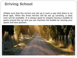 Driving School
Make sure that the mirrors are set up in such a way that there is no
blind spot. When the three mirrors will be set up correctly, a clear
view will be available. It is always good to imagine having a bubble of
space around the car and you can maintain the bubble by varying your
speed and lane position.
 