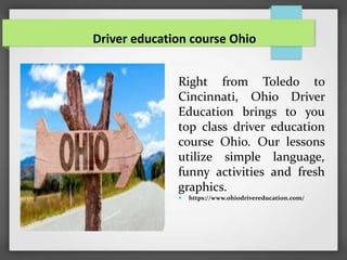 Driver education course Ohio
Right from Toledo to
Cincinnati, Ohio Driver
Education brings to you
top class driver education
course Ohio. Our lessons
utilize simple language,
funny activities and fresh
graphics.
 https://www.ohiodrivereducation.com/
 