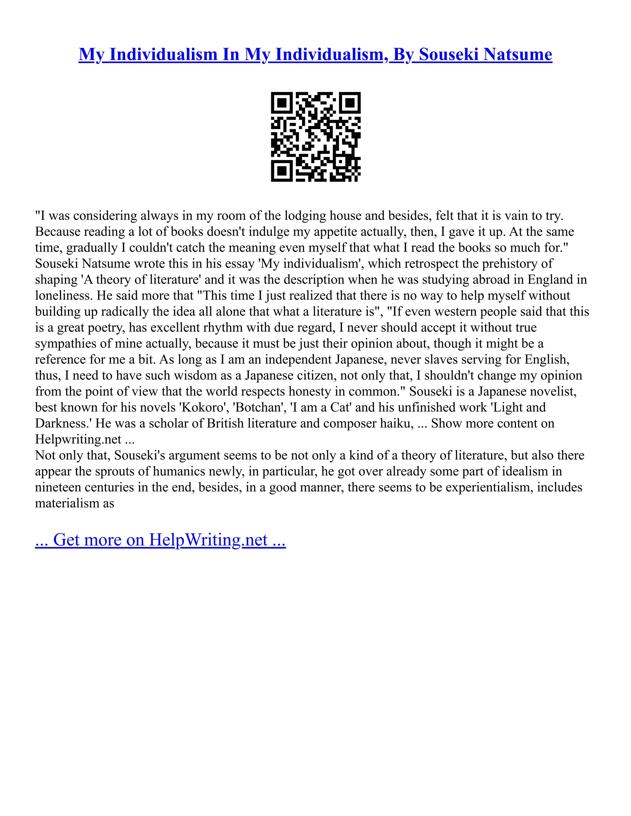 My Individualism In My Individualism, By Souseki Natsume
"I was considering always in my room of the lodging house and besides, felt that it is vain to try.
Because reading a lot of books doesn't indulge my appetite actually, then, I gave it up. At the same
time, gradually I couldn't catch the meaning even myself that what I read the books so much for."
Souseki Natsume wrote this in his essay 'My individualism', which retrospect the prehistory of
shaping 'A theory of literature' and it was the description when he was studying abroad in England in
loneliness. He said more that "This time I just realized that there is no way to help myself without
building up radically the idea all alone that what a literature is", "If even western people said that this
is a great poetry, has excellent rhythm with due regard, I never should accept it without true
sympathies of mine actually, because it must be just their opinion about, though it might be a
reference for me a bit. As long as I am an independent Japanese, never slaves serving for English,
thus, I need to have such wisdom as a Japanese citizen, not only that, I shouldn't change my opinion
from the point of view that the world respects honesty in common." Souseki is a Japanese novelist,
best known for his novels 'Kokoro', 'Botchan', 'I am a Cat' and his unfinished work 'Light and
Darkness.' He was a scholar of British literature and composer haiku, ... Show more content on
Helpwriting.net ...
Not only that, Souseki's argument seems to be not only a kind of a theory of literature, but also there
appear the sprouts of humanics newly, in particular, he got over already some part of idealism in
nineteen centuries in the end, besides, in a good manner, there seems to be experientialism, includes
materialism as
... Get more on HelpWriting.net ...
 