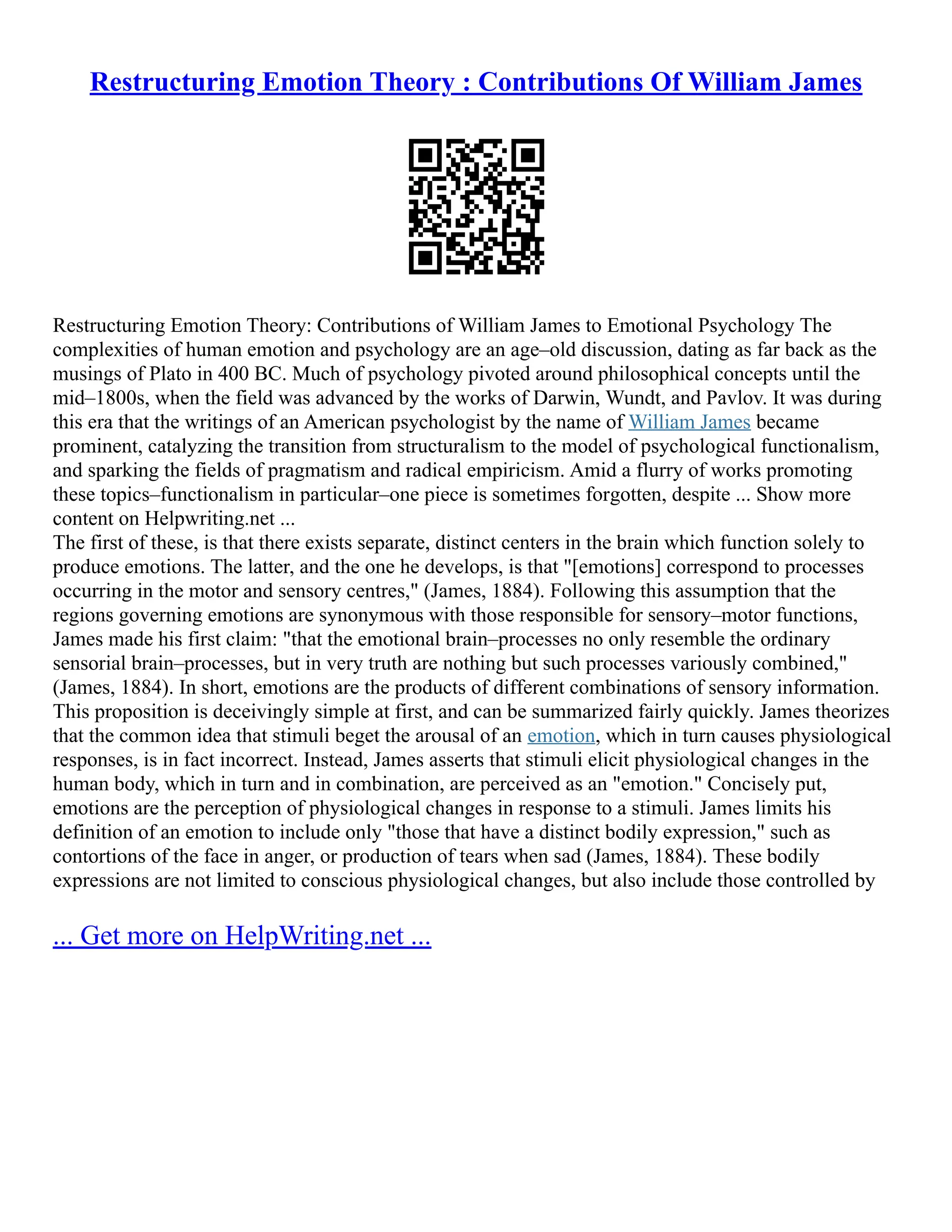 Restructuring Emotion Theory : Contributions Of William James
Restructuring Emotion Theory: Contributions of William James to Emotional Psychology The
complexities of human emotion and psychology are an age–old discussion, dating as far back as the
musings of Plato in 400 BC. Much of psychology pivoted around philosophical concepts until the
mid–1800s, when the field was advanced by the works of Darwin, Wundt, and Pavlov. It was during
this era that the writings of an American psychologist by the name of William James became
prominent, catalyzing the transition from structuralism to the model of psychological functionalism,
and sparking the fields of pragmatism and radical empiricism. Amid a flurry of works promoting
these topics–functionalism in particular–one piece is sometimes forgotten, despite ... Show more
content on Helpwriting.net ...
The first of these, is that there exists separate, distinct centers in the brain which function solely to
produce emotions. The latter, and the one he develops, is that "[emotions] correspond to processes
occurring in the motor and sensory centres," (James, 1884). Following this assumption that the
regions governing emotions are synonymous with those responsible for sensory–motor functions,
James made his first claim: "that the emotional brain–processes no only resemble the ordinary
sensorial brain–processes, but in very truth are nothing but such processes variously combined,"
(James, 1884). In short, emotions are the products of different combinations of sensory information.
This proposition is deceivingly simple at first, and can be summarized fairly quickly. James theorizes
that the common idea that stimuli beget the arousal of an emotion, which in turn causes physiological
responses, is in fact incorrect. Instead, James asserts that stimuli elicit physiological changes in the
human body, which in turn and in combination, are perceived as an "emotion." Concisely put,
emotions are the perception of physiological changes in response to a stimuli. James limits his
definition of an emotion to include only "those that have a distinct bodily expression," such as
contortions of the face in anger, or production of tears when sad (James, 1884). These bodily
expressions are not limited to conscious physiological changes, but also include those controlled by
... Get more on HelpWriting.net ...
 