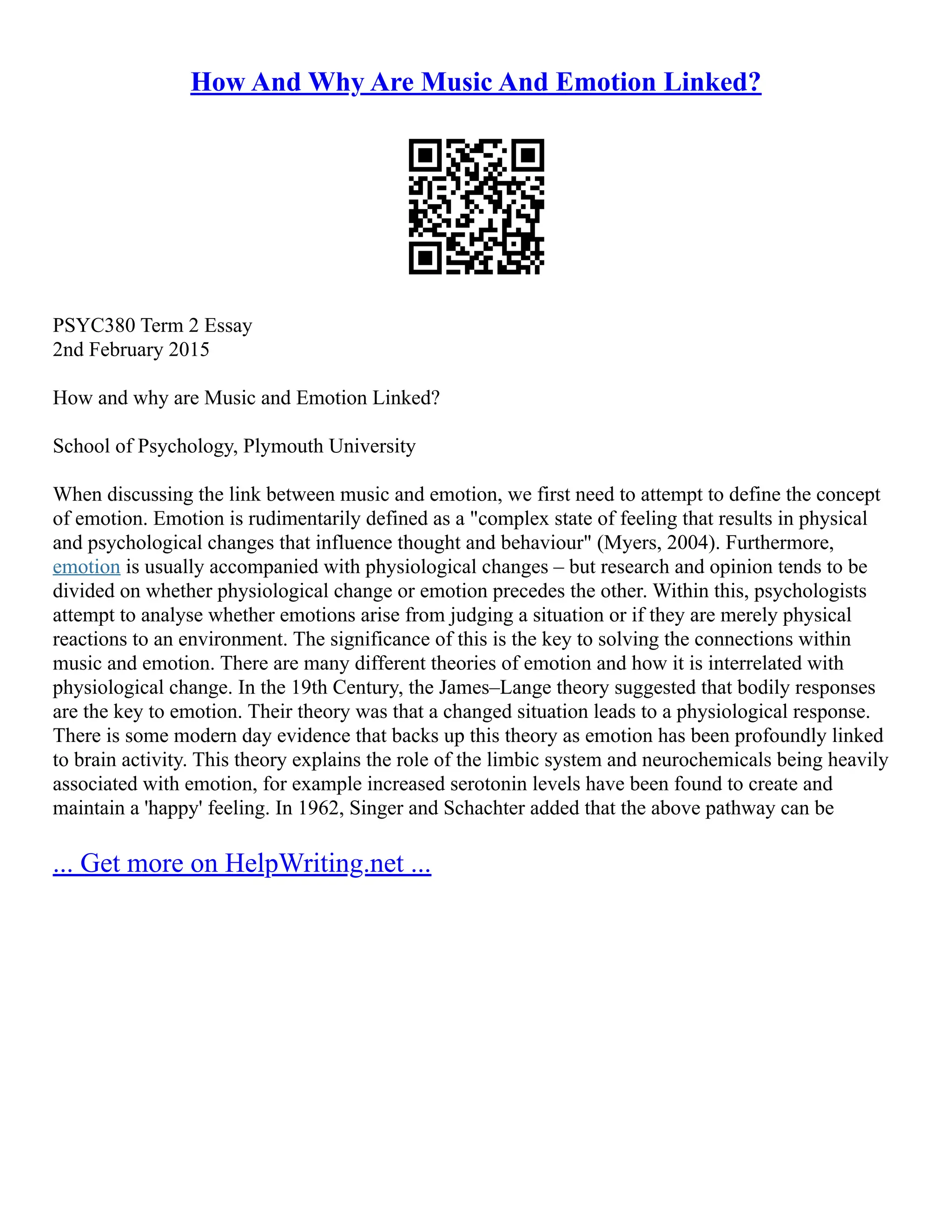 How And Why Are Music And Emotion Linked?
PSYC380 Term 2 Essay
2nd February 2015
How and why are Music and Emotion Linked?
School of Psychology, Plymouth University
When discussing the link between music and emotion, we first need to attempt to define the concept
of emotion. Emotion is rudimentarily defined as a "complex state of feeling that results in physical
and psychological changes that influence thought and behaviour" (Myers, 2004). Furthermore,
emotion is usually accompanied with physiological changes – but research and opinion tends to be
divided on whether physiological change or emotion precedes the other. Within this, psychologists
attempt to analyse whether emotions arise from judging a situation or if they are merely physical
reactions to an environment. The significance of this is the key to solving the connections within
music and emotion. There are many different theories of emotion and how it is interrelated with
physiological change. In the 19th Century, the James–Lange theory suggested that bodily responses
are the key to emotion. Their theory was that a changed situation leads to a physiological response.
There is some modern day evidence that backs up this theory as emotion has been profoundly linked
to brain activity. This theory explains the role of the limbic system and neurochemicals being heavily
associated with emotion, for example increased serotonin levels have been found to create and
maintain a 'happy' feeling. In 1962, Singer and Schachter added that the above pathway can be
... Get more on HelpWriting.net ...
 