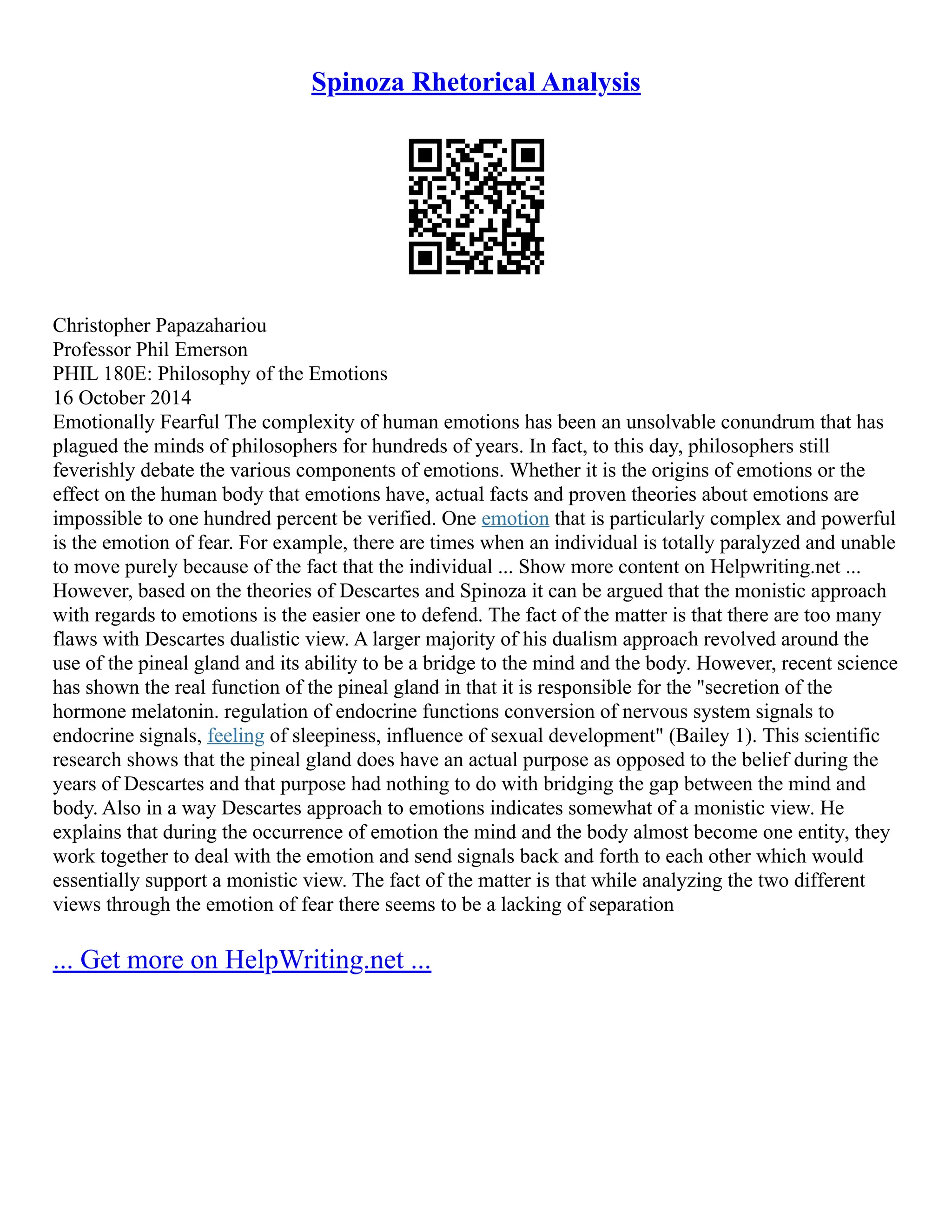 Spinoza Rhetorical Analysis
Christopher Papazahariou
Professor Phil Emerson
PHIL 180E: Philosophy of the Emotions
16 October 2014
Emotionally Fearful The complexity of human emotions has been an unsolvable conundrum that has
plagued the minds of philosophers for hundreds of years. In fact, to this day, philosophers still
feverishly debate the various components of emotions. Whether it is the origins of emotions or the
effect on the human body that emotions have, actual facts and proven theories about emotions are
impossible to one hundred percent be verified. One emotion that is particularly complex and powerful
is the emotion of fear. For example, there are times when an individual is totally paralyzed and unable
to move purely because of the fact that the individual ... Show more content on Helpwriting.net ...
However, based on the theories of Descartes and Spinoza it can be argued that the monistic approach
with regards to emotions is the easier one to defend. The fact of the matter is that there are too many
flaws with Descartes dualistic view. A larger majority of his dualism approach revolved around the
use of the pineal gland and its ability to be a bridge to the mind and the body. However, recent science
has shown the real function of the pineal gland in that it is responsible for the "secretion of the
hormone melatonin. regulation of endocrine functions conversion of nervous system signals to
endocrine signals, feeling of sleepiness, influence of sexual development" (Bailey 1). This scientific
research shows that the pineal gland does have an actual purpose as opposed to the belief during the
years of Descartes and that purpose had nothing to do with bridging the gap between the mind and
body. Also in a way Descartes approach to emotions indicates somewhat of a monistic view. He
explains that during the occurrence of emotion the mind and the body almost become one entity, they
work together to deal with the emotion and send signals back and forth to each other which would
essentially support a monistic view. The fact of the matter is that while analyzing the two different
views through the emotion of fear there seems to be a lacking of separation
... Get more on HelpWriting.net ...
 
