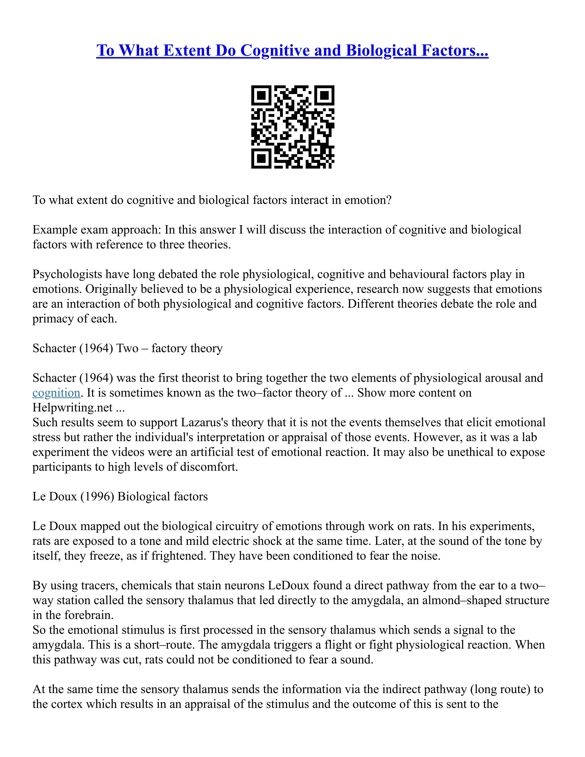 To What Extent Do Cognitive and Biological Factors...
To what extent do cognitive and biological factors interact in emotion?
Example exam approach: In this answer I will discuss the interaction of cognitive and biological
factors with reference to three theories.
Psychologists have long debated the role physiological, cognitive and behavioural factors play in
emotions. Originally believed to be a physiological experience, research now suggests that emotions
are an interaction of both physiological and cognitive factors. Different theories debate the role and
primacy of each.
Schacter (1964) Two – factory theory
Schacter (1964) was the first theorist to bring together the two elements of physiological arousal and
cognition. It is sometimes known as the two–factor theory of ... Show more content on
Helpwriting.net ...
Such results seem to support Lazarus's theory that it is not the events themselves that elicit emotional
stress but rather the individual's interpretation or appraisal of those events. However, as it was a lab
experiment the videos were an artificial test of emotional reaction. It may also be unethical to expose
participants to high levels of discomfort.
Le Doux (1996) Biological factors
Le Doux mapped out the biological circuitry of emotions through work on rats. In his experiments,
rats are exposed to a tone and mild electric shock at the same time. Later, at the sound of the tone by
itself, they freeze, as if frightened. They have been conditioned to fear the noise.
By using tracers, chemicals that stain neurons LeDoux found a direct pathway from the ear to a two–
way station called the sensory thalamus that led directly to the amygdala, an almond–shaped structure
in the forebrain.
So the emotional stimulus is first processed in the sensory thalamus which sends a signal to the
amygdala. This is a short–route. The amygdala triggers a flight or fight physiological reaction. When
this pathway was cut, rats could not be conditioned to fear a sound.
At the same time the sensory thalamus sends the information via the indirect pathway (long route) to
the cortex which results in an appraisal of the stimulus and the outcome of this is sent to the
 