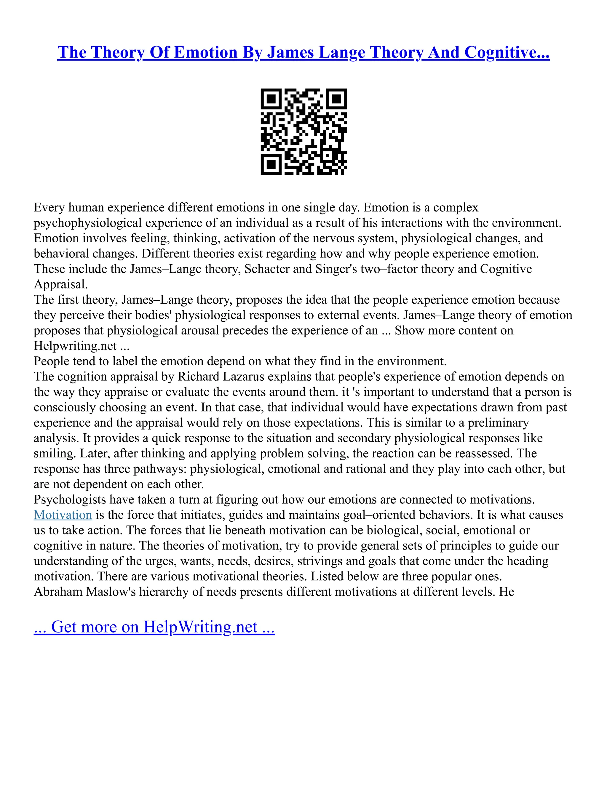 The Theory Of Emotion By James Lange Theory And Cognitive...
Every human experience different emotions in one single day. Emotion is a complex
psychophysiological experience of an individual as a result of his interactions with the environment.
Emotion involves feeling, thinking, activation of the nervous system, physiological changes, and
behavioral changes. Different theories exist regarding how and why people experience emotion.
These include the James–Lange theory, Schacter and Singer's two–factor theory and Cognitive
Appraisal.
The first theory, James–Lange theory, proposes the idea that the people experience emotion because
they perceive their bodies' physiological responses to external events. James–Lange theory of emotion
proposes that physiological arousal precedes the experience of an ... Show more content on
Helpwriting.net ...
People tend to label the emotion depend on what they find in the environment.
The cognition appraisal by Richard Lazarus explains that people's experience of emotion depends on
the way they appraise or evaluate the events around them. it 's important to understand that a person is
consciously choosing an event. In that case, that individual would have expectations drawn from past
experience and the appraisal would rely on those expectations. This is similar to a preliminary
analysis. It provides a quick response to the situation and secondary physiological responses like
smiling. Later, after thinking and applying problem solving, the reaction can be reassessed. The
response has three pathways: physiological, emotional and rational and they play into each other, but
are not dependent on each other.
Psychologists have taken a turn at figuring out how our emotions are connected to motivations.
Motivation is the force that initiates, guides and maintains goal–oriented behaviors. It is what causes
us to take action. The forces that lie beneath motivation can be biological, social, emotional or
cognitive in nature. The theories of motivation, try to provide general sets of principles to guide our
understanding of the urges, wants, needs, desires, strivings and goals that come under the heading
motivation. There are various motivational theories. Listed below are three popular ones.
Abraham Maslow's hierarchy of needs presents different motivations at different levels. He
... Get more on HelpWriting.net ...
 