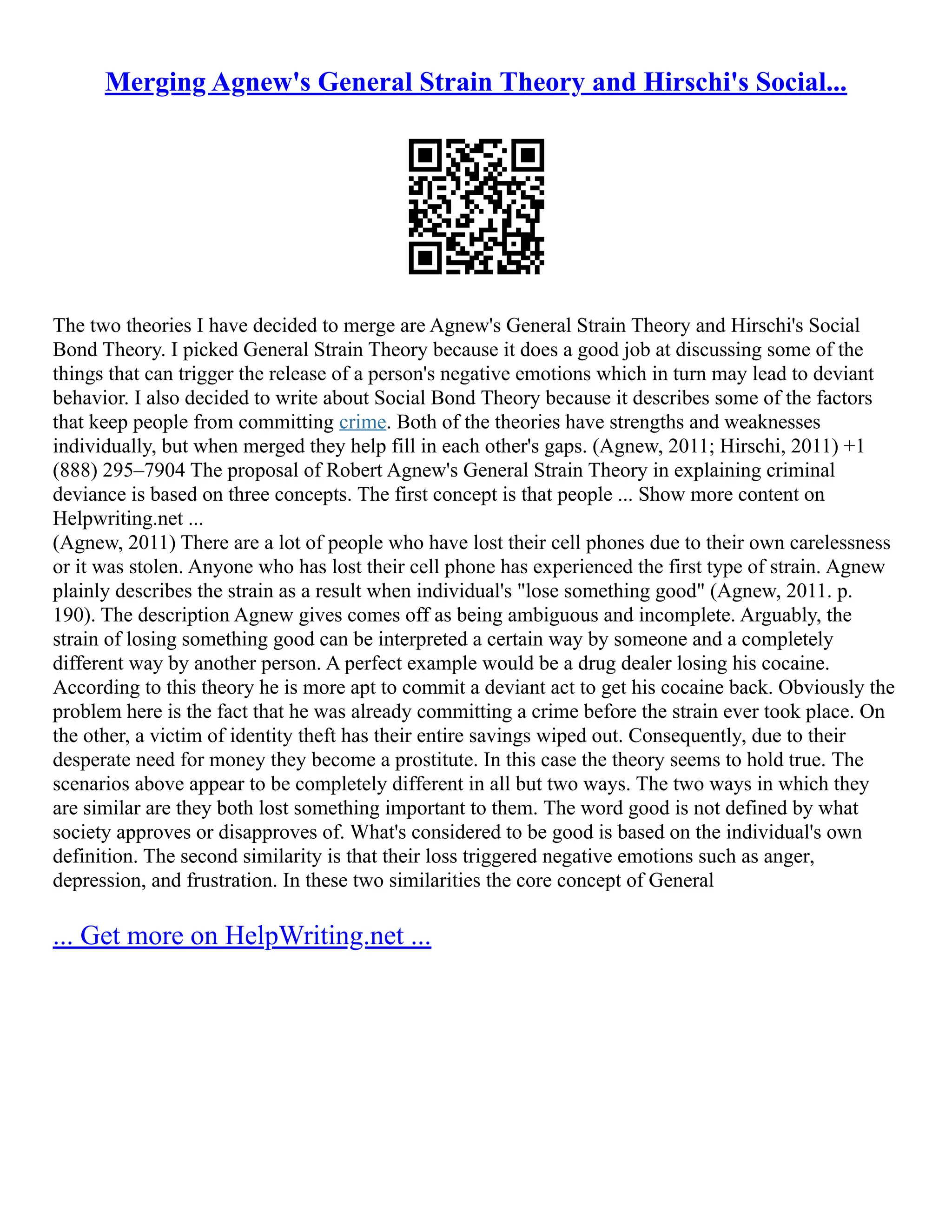 Merging Agnew's General Strain Theory and Hirschi's Social...
The two theories I have decided to merge are Agnew's General Strain Theory and Hirschi's Social
Bond Theory. I picked General Strain Theory because it does a good job at discussing some of the
things that can trigger the release of a person's negative emotions which in turn may lead to deviant
behavior. I also decided to write about Social Bond Theory because it describes some of the factors
that keep people from committing crime. Both of the theories have strengths and weaknesses
individually, but when merged they help fill in each other's gaps. (Agnew, 2011; Hirschi, 2011) +1
(888) 295–7904 The proposal of Robert Agnew's General Strain Theory in explaining criminal
deviance is based on three concepts. The first concept is that people ... Show more content on
Helpwriting.net ...
(Agnew, 2011) There are a lot of people who have lost their cell phones due to their own carelessness
or it was stolen. Anyone who has lost their cell phone has experienced the first type of strain. Agnew
plainly describes the strain as a result when individual's "lose something good" (Agnew, 2011. p.
190). The description Agnew gives comes off as being ambiguous and incomplete. Arguably, the
strain of losing something good can be interpreted a certain way by someone and a completely
different way by another person. A perfect example would be a drug dealer losing his cocaine.
According to this theory he is more apt to commit a deviant act to get his cocaine back. Obviously the
problem here is the fact that he was already committing a crime before the strain ever took place. On
the other, a victim of identity theft has their entire savings wiped out. Consequently, due to their
desperate need for money they become a prostitute. In this case the theory seems to hold true. The
scenarios above appear to be completely different in all but two ways. The two ways in which they
are similar are they both lost something important to them. The word good is not defined by what
society approves or disapproves of. What's considered to be good is based on the individual's own
definition. The second similarity is that their loss triggered negative emotions such as anger,
depression, and frustration. In these two similarities the core concept of General
... Get more on HelpWriting.net ...
 