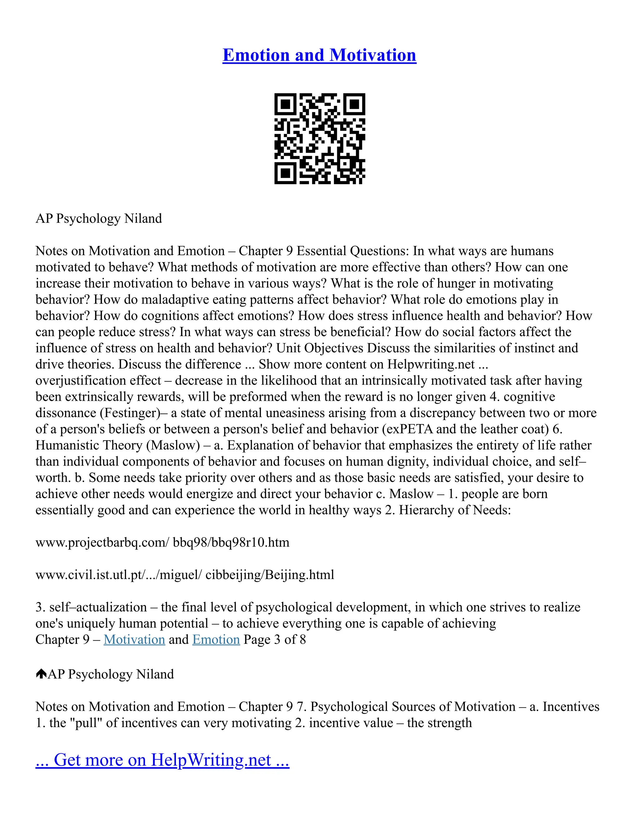 Emotion and Motivation
AP Psychology Niland
Notes on Motivation and Emotion – Chapter 9 Essential Questions: In what ways are humans
motivated to behave? What methods of motivation are more effective than others? How can one
increase their motivation to behave in various ways? What is the role of hunger in motivating
behavior? How do maladaptive eating patterns affect behavior? What role do emotions play in
behavior? How do cognitions affect emotions? How does stress influence health and behavior? How
can people reduce stress? In what ways can stress be beneficial? How do social factors affect the
influence of stress on health and behavior? Unit Objectives Discuss the similarities of instinct and
drive theories. Discuss the difference ... Show more content on Helpwriting.net ...
overjustification effect – decrease in the likelihood that an intrinsically motivated task after having
been extrinsically rewards, will be preformed when the reward is no longer given 4. cognitive
dissonance (Festinger)– a state of mental uneasiness arising from a discrepancy between two or more
of a person's beliefs or between a person's belief and behavior (exPETA and the leather coat) 6.
Humanistic Theory (Maslow) – a. Explanation of behavior that emphasizes the entirety of life rather
than individual components of behavior and focuses on human dignity, individual choice, and self–
worth. b. Some needs take priority over others and as those basic needs are satisfied, your desire to
achieve other needs would energize and direct your behavior c. Maslow – 1. people are born
essentially good and can experience the world in healthy ways 2. Hierarchy of Needs:
www.projectbarbq.com/ bbq98/bbq98r10.htm
www.civil.ist.utl.pt/.../miguel/ cibbeijing/Beijing.html
3. self–actualization – the final level of psychological development, in which one strives to realize
one's uniquely human potential – to achieve everything one is capable of achieving
Chapter 9 – Motivation and Emotion Page 3 of 8
AP Psychology Niland
Notes on Motivation and Emotion – Chapter 9 7. Psychological Sources of Motivation – a. Incentives
1. the "pull" of incentives can very motivating 2. incentive value – the strength
... Get more on HelpWriting.net ...
 