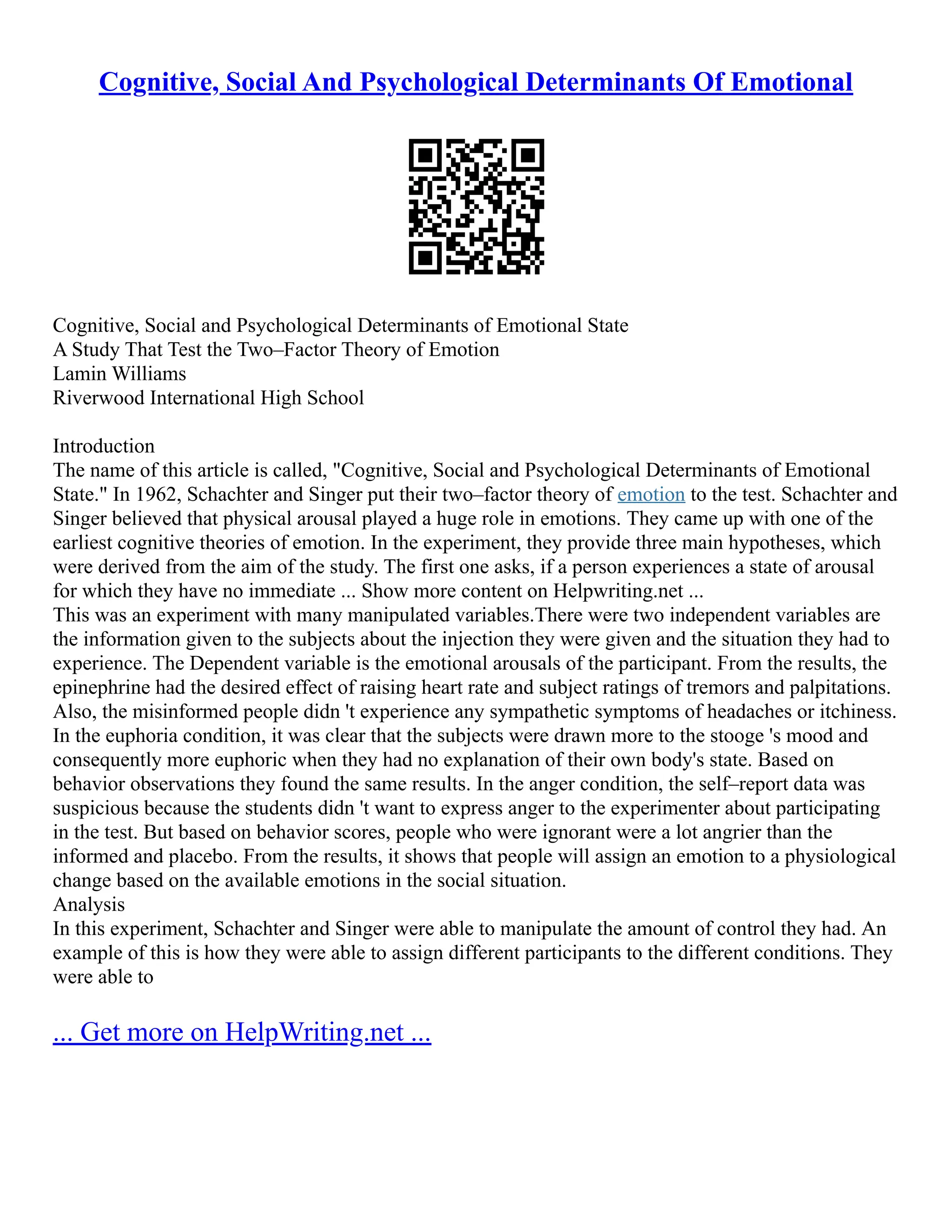 Cognitive, Social And Psychological Determinants Of Emotional
Cognitive, Social and Psychological Determinants of Emotional State
A Study That Test the Two–Factor Theory of Emotion
Lamin Williams
Riverwood International High School
Introduction
The name of this article is called, "Cognitive, Social and Psychological Determinants of Emotional
State." In 1962, Schachter and Singer put their two–factor theory of emotion to the test. Schachter and
Singer believed that physical arousal played a huge role in emotions. They came up with one of the
earliest cognitive theories of emotion. In the experiment, they provide three main hypotheses, which
were derived from the aim of the study. The first one asks, if a person experiences a state of arousal
for which they have no immediate ... Show more content on Helpwriting.net ...
This was an experiment with many manipulated variables.There were two independent variables are
the information given to the subjects about the injection they were given and the situation they had to
experience. The Dependent variable is the emotional arousals of the participant. From the results, the
epinephrine had the desired effect of raising heart rate and subject ratings of tremors and palpitations.
Also, the misinformed people didn 't experience any sympathetic symptoms of headaches or itchiness.
In the euphoria condition, it was clear that the subjects were drawn more to the stooge 's mood and
consequently more euphoric when they had no explanation of their own body's state. Based on
behavior observations they found the same results. In the anger condition, the self–report data was
suspicious because the students didn 't want to express anger to the experimenter about participating
in the test. But based on behavior scores, people who were ignorant were a lot angrier than the
informed and placebo. From the results, it shows that people will assign an emotion to a physiological
change based on the available emotions in the social situation.
Analysis
In this experiment, Schachter and Singer were able to manipulate the amount of control they had. An
example of this is how they were able to assign different participants to the different conditions. They
were able to
... Get more on HelpWriting.net ...
 