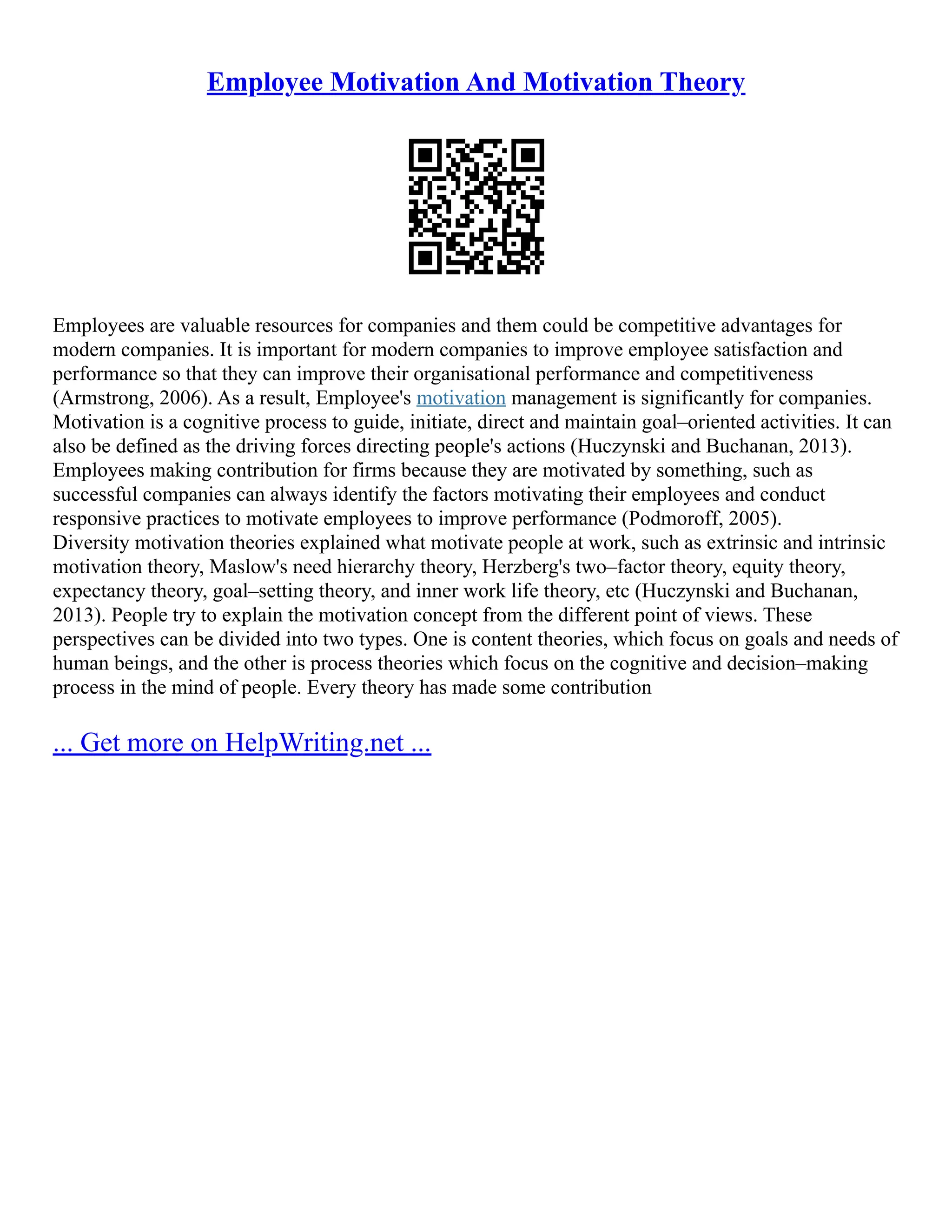 Employee Motivation And Motivation Theory
Employees are valuable resources for companies and them could be competitive advantages for
modern companies. It is important for modern companies to improve employee satisfaction and
performance so that they can improve their organisational performance and competitiveness
(Armstrong, 2006). As a result, Employee's motivation management is significantly for companies.
Motivation is a cognitive process to guide, initiate, direct and maintain goal–oriented activities. It can
also be defined as the driving forces directing people's actions (Huczynski and Buchanan, 2013).
Employees making contribution for firms because they are motivated by something, such as
successful companies can always identify the factors motivating their employees and conduct
responsive practices to motivate employees to improve performance (Podmoroff, 2005).
Diversity motivation theories explained what motivate people at work, such as extrinsic and intrinsic
motivation theory, Maslow's need hierarchy theory, Herzberg's two–factor theory, equity theory,
expectancy theory, goal–setting theory, and inner work life theory, etc (Huczynski and Buchanan,
2013). People try to explain the motivation concept from the different point of views. These
perspectives can be divided into two types. One is content theories, which focus on goals and needs of
human beings, and the other is process theories which focus on the cognitive and decision–making
process in the mind of people. Every theory has made some contribution
... Get more on HelpWriting.net ...
 