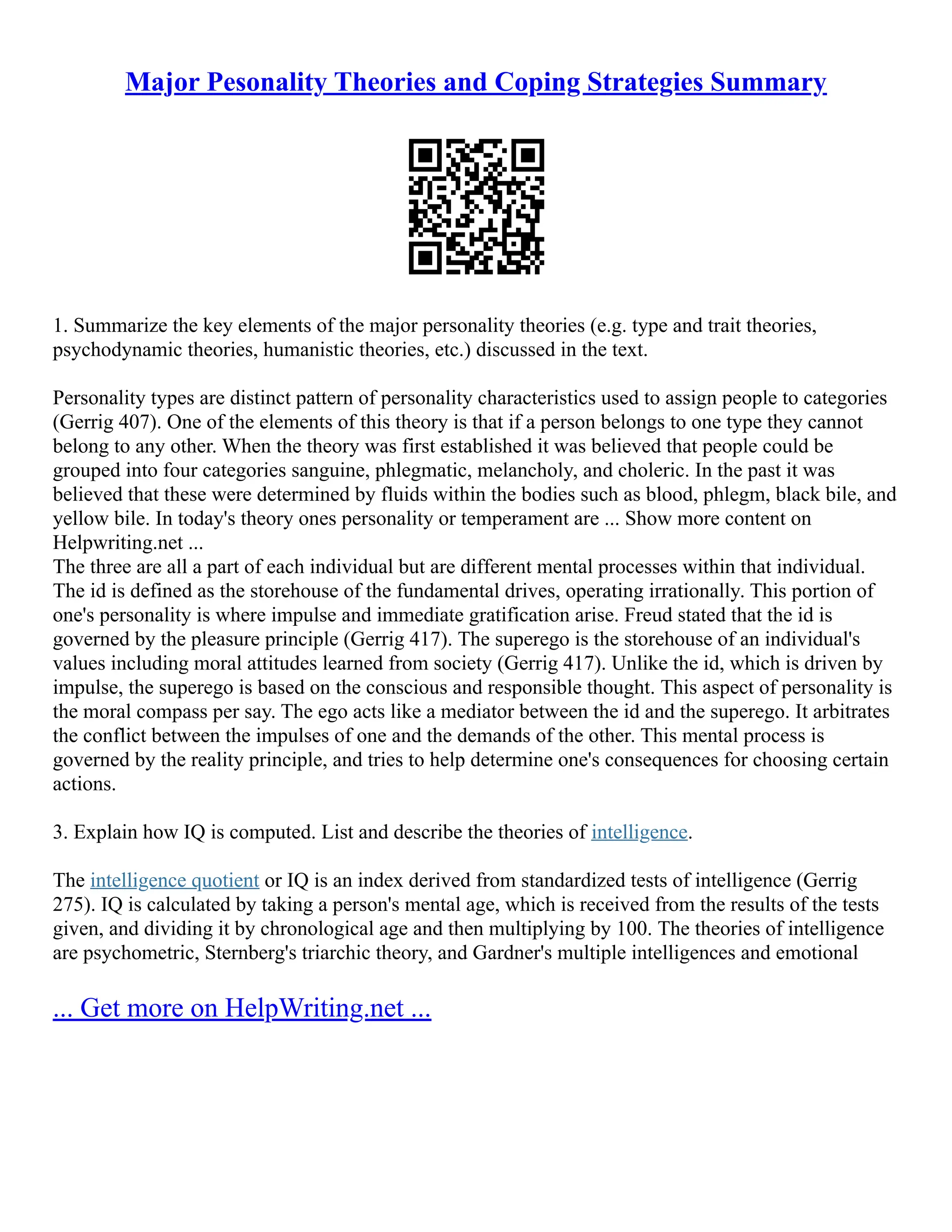 Major Pesonality Theories and Coping Strategies Summary
1. Summarize the key elements of the major personality theories (e.g. type and trait theories,
psychodynamic theories, humanistic theories, etc.) discussed in the text.
Personality types are distinct pattern of personality characteristics used to assign people to categories
(Gerrig 407). One of the elements of this theory is that if a person belongs to one type they cannot
belong to any other. When the theory was first established it was believed that people could be
grouped into four categories sanguine, phlegmatic, melancholy, and choleric. In the past it was
believed that these were determined by fluids within the bodies such as blood, phlegm, black bile, and
yellow bile. In today's theory ones personality or temperament are ... Show more content on
Helpwriting.net ...
The three are all a part of each individual but are different mental processes within that individual.
The id is defined as the storehouse of the fundamental drives, operating irrationally. This portion of
one's personality is where impulse and immediate gratification arise. Freud stated that the id is
governed by the pleasure principle (Gerrig 417). The superego is the storehouse of an individual's
values including moral attitudes learned from society (Gerrig 417). Unlike the id, which is driven by
impulse, the superego is based on the conscious and responsible thought. This aspect of personality is
the moral compass per say. The ego acts like a mediator between the id and the superego. It arbitrates
the conflict between the impulses of one and the demands of the other. This mental process is
governed by the reality principle, and tries to help determine one's consequences for choosing certain
actions.
3. Explain how IQ is computed. List and describe the theories of intelligence.
The intelligence quotient or IQ is an index derived from standardized tests of intelligence (Gerrig
275). IQ is calculated by taking a person's mental age, which is received from the results of the tests
given, and dividing it by chronological age and then multiplying by 100. The theories of intelligence
are psychometric, Sternberg's triarchic theory, and Gardner's multiple intelligences and emotional
... Get more on HelpWriting.net ...
 