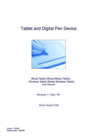 Tablet and Digital Pen Device
Wired Tablet (Wired Media Tablet)
Wireless Tablet (Media Wireless Tablet)
User Manual
Windows 7 / Vista / XP
Driver Version 5.02
Version：：：：V10.04
Release Date：：：：2010/04
 