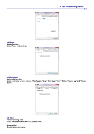 II. Pen tablet configuration
2-3
3.4 Mouse
Mouse function
Select Mouse mode settings.
3.5 Multimedia
Multimedia function
Select multimedia function settings: “Play/Pause”, “Stop”, “Previous”, “Next”, “Mute”, “Volume Up” and “Volume
Down”.
3.6 Other
Tablet's working area
Select “Largest Working Area” or “Screen Ratio”.
Show setting
Show Express key name.
 