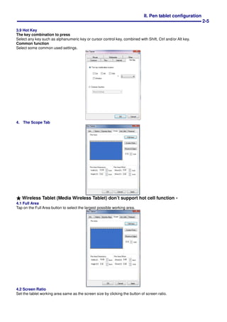 II. Pen tablet configuration
2-5
3.9 Hot Key
The key combination to press
Select any key such as alphanumeric key or cursor control key, combined with Shift, Ctrl and/or Alt key.
Common function
Select some common used settings.
4. The Scope Tab
★★★★ Wireless Tablet (Media Wireless Tablet) don’t support hot cell function。。。。
4.1 Full Area
Tap on the Full Area button to select the largest possible working area.
4.2 Screen Ratio
Set the tablet working area same as the screen size by clicking the button of screen ratio.
 