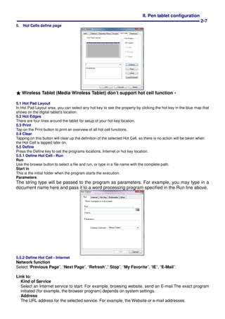 II. Pen tablet configuration
2-7
5. Hot Cells define page
★★★★ Wireless Tablet (Media Wireless Tablet) don’t support hot cell function。。。。
5.1 Hot Pad Layout
In Hot Pad Layout area, you can select any hot key to see the property by clicking the hot key in the blue map that
shows on the digital tablet’s location.
5.2 Hot Edges
There are four lines around the tablet for setup of your hot key location.
5.3 Print
Tap on the Print button to print an overview of all hot cell functions.
5.4 Clear
Tapping on this button will clear up the definition of the selected Hot Cell, so there is no action will be taken when
the Hot Cell is tapped later on.
5.5 Define
Press the Define key to set the programs locations, Internet or hot key location.
5.5.1 Define Hot Cell - Run
Run
Use the browse button to select a file and run, or type in a file name with the complete path.
Start in
This is the initial folder when the program starts the execution.
Parameters
The string type will be passed to the program as parameters. For example, you may type in a
document name here and pass it to a word processing program specified in the Run line above.
5.5.2 Define Hot Cell - Internet
Network function
Select “Previous Page”, “Next Page”, “Refresh”,” Stop”, “My Favorite”, “IE”, “E-Mail”.
Link to:
Kind of Service
Select an Internet service to start. For example, browsing website, send an E-mail.The exact program
initiated (for example, the browser program) depends on system settings.
Address
The URL address for the selected service. For example, the Website or e-mail addresses.
 