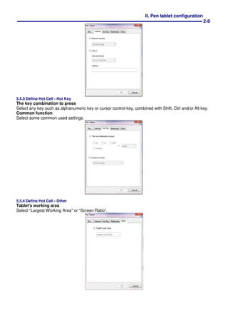 II. Pen tablet configuration
2-8
5.5.3 Define Hot Cell - Hot Key
The key combination to press
Select any key such as alphanumeric key or cursor control key, combined with Shift, Ctrl and/or Alt key.
Common function
Select some common used settings.
5.5.4 Define Hot Cell - Other
Tablet's working area
Select “Largest Working Area” or “Screen Ratio”.
 