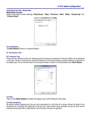 II. Pen tablet configuration
2-9
5.5.5 Define Hot Cell - Multimedia
Multimedia function
Select multimedia function settings: “Play/Pause”, “Stop”, “Previous”, “Next”, “Mute”, “Volume Up” and
“Volume Down”.
5.6 Load Default
【Load Default】Return to original Default。
6. The Pressure Tab
6.1 Pressure Test
There are four different colors for selecting and the pressure sensitivity of the pen tablet can be adjusted
in this tab. There is a test area to see the thickness of a line by pressing a certain pressure of pen tip on
the tablet pad. The numerical value of the pressure level is shown in the field above the Clear Button.
6.2 Clear
Tap on the Clear button to clean the space up in the Pressure Test area.
6.3 Click Sensitivity
By default setting, tapping with the pen tip is equivalent to a left click of a mouse. Move the slider in the
sensitivity bar to adjust the response of the pen tip. Light means when presses the pen tip that will be
reacted very quickly with a slight power, but the heavy function is opposite.
 