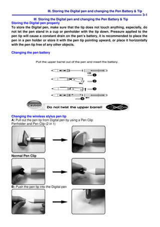 III. Storing the Digital pen and changing the Pen Battery & Tip
3-1
III. Storing the Digital pen and changing the Pen Battery & Tip
Storing the Digital pen properly
To store the Digital pen, make sure that the tip does not touch anything, especially, do
not let the pen stand in a cup or penholder with the tip down. Pressure applied to the
pen tip will cause a constant drain on the pen’s battery, it is recommended to place the
pen in a pen holder or store it with the pen tip pointing upward, or place it horizontally
with the pen tip free of any other objects.
Changing the pen battery
Changing the wireless stylus pen tip
A: Pull out the pen tip from Digital pen by using a Pen Clip
Penholder and Pen Clip (2 in 1)
Normal Pen Clip
B: Push the pen tip into the Digital pen
 