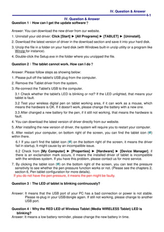 IV. Question & Answer
4-1
IV. Question & Answer
Question 1：：：：How can I get the update software？？？？
Answer: You can download the new driver from our website.
1. Uninstall your old driver: Click [Start] ► [All Programs] ► [TABLET] ► [Uninstall].
2. Download the latest version of driver in the download section and save it into your hard disk.
3. Unzip the file in a folder on your hard disk (with Windows built-in unzip utility or a program like
Winzip for instance).
4. Double-click the Setup.exe in the folder where you unzipped the file.
Question 2：：：：The tablet cannot work. How can I do？？？？
Answer: Please follow steps as showing below:
1. Please pull off the tablet's USB plug from the computer.
2. Remove the Tablet driver from the system.
3. Re-connect the Tablet's USB to the computer.
3.1 Check whether the tablet's LED is blinking or not? If the LED unlighted, that means your
tablet is fault.
3.2 Test your wireless digital pen on tablet working area, if it can work as a mouse, which
means the hardware is OK. If it doesn't work, please change the battery with a new one.
3.3 After changed a new battery for the pen, if it still not working, that means the hardware is
fault.
4. You can download the latest version of driver directly from our website.
5. After installing the new version of driver, the system will require you to restart your computer.
6. After restart your computer, on bottom right of the screen, you can find the tablet icon ( )
within there.
6.1 If you can't find the tablet icon ( ) on the bottom right of the screen, it means the driver
fail in startup, It might cause by an incompatible issue.
6.2 Check from [My Computer] ► [Properties] ► [Hardware] ► [Device Manager], if
there is an exclamation mark occurs, it means the installed driver of tablet is incompatible
with the windows system. If you have this problem, please contact us for more service.
7. By clicking the tablet icon ( ) on the bottom right of the screen, you can test the pressure
sensitivity to see whether the pen pressure function works or not. (Please see the chapters 2,
section 6, Pen tablet configuration for more details).
If you do not have the pen pressure, it means the pen might be faulty.
Question 3︰︰︰︰The LED of tablet is blinking continuously?
Answer: It means that the USB port of your PC has a bad connection or power is not stable.
Please re-plug in your USB/dongle again. If still not working, please change to another
USB port.
Question 4︰︰︰︰Why the RED LED of Wireless Tablet (Media WIRELESS Tablet) LED is
blinking?
Answer: It means a low battery reminder, please change the new battery in time.
 