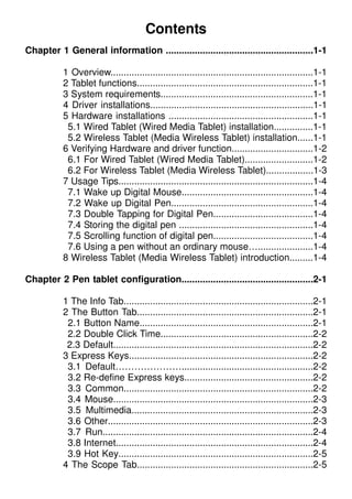 Contents
Chapter 1 General information ........................................................1-1
1 Overview.............................................................................1-1
2 Tablet functions...................................................................1-1
3 System requirements..........................................................1-1
4 Driver installations..............................................................1-1
5 Hardware installations .......................................................1-1
5.1 Wired Tablet (Wired Media Tablet) installation...............1-1
5.2 Wireless Tablet (Media Wireless Tablet) installation......1-1
6 Verifying Hardware and driver function...............................1-2
6.1 For Wired Tablet (Wired Media Tablet)..........................1-2
6.2 For Wireless Tablet (Media Wireless Tablet)..................1-3
7 Usage Tips..........................................................................1-4
7.1 Wake up Digital Mouse..................................................1-4
7.2 Wake up Digital Pen......................................................1-4
7.3 Double Tapping for Digital Pen......................................1-4
7.4 Storing the digital pen ...................................................1-4
7.5 Scrolling function of digital pen......................................1-4
7.6 Using a pen without an ordinary mouse….....................1-4
8 Wireless Tablet (Media Wireless Tablet) introduction.........1-4
Chapter 2 Pen tablet configuration..................................................2-1
1 The Info Tab........................................................................2-1
2 The Button Tab...................................................................2-1
2.1 Button Name..................................................................2-1
2.2 Double Click Time..........................................................2-2
2.3 Default............................................................................2-2
3 Express Keys......................................................................2-2
3.1 Default…………………..................................................2-2
3.2 Re-define Express keys.................................................2-2
3.3 Common........................................................................2-2
3.4 Mouse............................................................................2-3
3.5 Multimedia.....................................................................2-3
3.6 Other..............................................................................2-3
3.7 Run................................................................................2-4
3.8 Internet...........................................................................2-4
3.9 Hot Key..........................................................................2-5
4 The Scope Tab...................................................................2-5
 