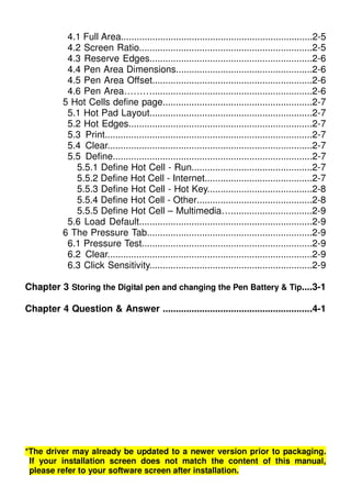 4.1 Full Area.........................................................................2-5
4.2 Screen Ratio..................................................................2-5
4.3 Reserve Edges..............................................................2-6
4.4 Pen Area Dimensions....................................................2-6
4.5 Pen Area Offset.............................................................2-6
4.6 Pen Area……….............................................................2-6
5 Hot Cells define page.........................................................2-7
5.1 Hot Pad Layout..............................................................2-7
5.2 Hot Edges......................................................................2-7
5.3 Print...............................................................................2-7
5.4 Clear..............................................................................2-7
5.5 Define............................................................................2-7
5.5.1 Define Hot Cell - Run..............................................2-7
5.5.2 Define Hot Cell - Internet.........................................2-7
5.5.3 Define Hot Cell - Hot Key........................................2-8
5.5.4 Define Hot Cell - Other............................................2-8
5.5.5 Define Hot Cell – Multimedia…...............................2-9
5.6 Load Default..................................................................2-9
6 The Pressure Tab...............................................................2-9
6.1 Pressure Test.................................................................2-9
6.2 Clear..............................................................................2-9
6.3 Click Sensitivity..............................................................2-9
Chapter 3 Storing the Digital pen and changing the Pen Battery & Tip....3-1
Chapter 4 Question & Answer .........................................................4-1
*The driver may already be updated to a newer version prior to packaging.
If your installation screen does not match the content of this manual,
please refer to your software screen after installation.
 