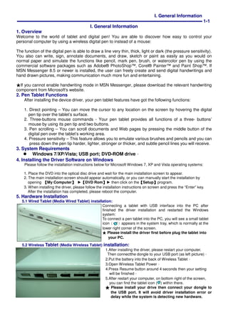 I. General Information
1-1
I. General Information
1. Overview
Welcome to the world of tablet and digital pen! You are able to discover how easy to control your
personal computer by using a wireless digital pen to instead of a mouse:
The function of the digital pen is able to draw a line very thin, thick, light or dark (the pressure sensitivity).
You also can write, sign, annotate documents, and draw, sketch or paint as easily as you would on
normal paper and simulate the functions like pencil, mark pen, brush, or watercolor pen by using the
commercial software packages such as Adobe® PhotoShop™, Corel® Painter™ and Paint Shop™. If
MSN Messenger 8.5 or newer is installed, the user can freely create and send digital handwritings and
hand drawn pictures, making communication much more fun and entertaining.
★If you cannot enable handwriting mode in MSN Messenger, please download the relevant handwriting
component from Microsoft's website.
2. Pen Tablet Functions
After installing the device driver, your pen tablet features have got the following functions:
1. Direct pointing – You can move the cursor to any location on the screen by hovering the digital
pen tip over the tablet’s surface.
2. Three-buttons mouse commands - Your pen tablet provides all functions of a three- buttons’
mouse by using its pen tip and two buttons.
3. Pen scrolling – You can scroll documents and Web pages by pressing the middle button of the
digital pen over the tablet’s working area.
4. Pressure sensitivity – This feature allows you to emulate various brushes and pencils and you can
press down the pen tip harder, lighter, stronger or thicker, and subtle pencil lines you will receive.
3. System Requirements
Windows 7/XP/Vista; USB port; DVD-ROM drive。
4. Installing the Driver Software on Windows
Please follow the installation instructions below for Microsoft Windows 7, XP and Vista operating systems:
1. Place the DVD into the optical disc drive and wait for the main installation screen to appear.
2. The main installation screen should appear automatically, or you can manually start the installation by
opening 【【【【My Computer】】】】 ►【【【【DVD Rom】】】】► then click on the【【【【Setup】】】】program.
3. When installing the driver, please follow the installation instructions on screen and press the “Enter” key.
After the installation has completed, please reboot the computer.
5. Hardware Installation
5.1 Wired Tablet (Media Wired Tablet) installation:
Connecting a tablet with USB interface into the PC after
finished the driver installation and restarted the Windows
system:
To connect a pen tablet into the PC, you will see a small tablet
icon（ ）appears in the system tray, which is normally at the
lower right corner of the screen.
★Please install the driver first before plug the tablet into
your PC.
5.2 Wireless Tablet (Media Wireless Tablet) installation:
1.After installing the driver, please restart your computer.
Then connectthe dongle to your USB port (as left picture)。
2.Put the battery into the back of Wireless Tablet。
3.Open Wireless Tablet Power。
4.Press Resume button around 4 seconds then your setting
will be finished。
5.After restart your computer, on bottom right of the screen,
you can find the tablet icon ( ) within there.
★★★★ Please install your drive then connect your dongle to
the USB port. It will avoid driver installation error or
delay while the system is detecting new hardware.
 