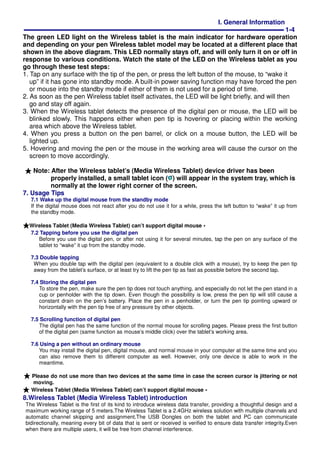 I. General Information
1-4
The green LED light on the Wireless tablet is the main indicator for hardware operation
and depending on your pen Wireless tablet model may be located at a different place that
shown in the above diagram. This LED normally stays off, and will only turn it on or off in
response to various conditions. Watch the state of the LED on the Wireless tablet as you
go through these test steps:
1. Tap on any surface with the tip of the pen, or press the left button of the mouse, to “wake it
up” if it has gone into standby mode. A built-in power saving function may have forced the pen
or mouse into the standby mode if either of them is not used for a period of time.
2. As soon as the pen Wireless tablet itself activates, the LED will be light briefly, and will then
go and stay off again.
3. When the Wireless tablet detects the presence of the digital pen or mouse, the LED will be
blinked slowly. This happens either when pen tip is hovering or placing within the working
area which above the Wireless tablet.
4. When you press a button on the pen barrel, or click on a mouse button, the LED will be
lighted up.
5. Hovering and moving the pen or the mouse in the working area will cause the cursor on the
screen to move accordingly.
★★★★ Note: After the Wireless tablet’s (Media Wireless Tablet) device driver has been
properly installed, a small tablet icon ( ) will appear in the system tray, which is
normally at the lower right corner of the screen.
7. Usage Tips
7.1 Wake up the digital mouse from the standby mode
If the digital mouse does not react after you do not use it for a while, press the left button to “wake” it up from
the standby mode.
★★★★Wireless Tablet (Media Wireless Tablet) can’t support digital mouse。。。。
7.2 Tapping before you use the digital pen
Before you use the digital pen, or after not using it for several minutes, tap the pen on any surface of the
tablet to “wake” it up from the standby mode.
7.3 Double tapping
When you double tap with the digital pen (equivalent to a double click with a mouse), try to keep the pen tip
away from the tablet’s surface, or at least try to lift the pen tip as fast as possible before the second tap.
7.4 Storing the digital pen
To store the pen, make sure the pen tip does not touch anything, and especially do not let the pen stand in a
cup or penholder with the tip down. Even though the possibility is low, press the pen tip will still cause a
constant drain on the pen’s battery. Place the pen in a penholder, or turn the pen tip pointing upward or
horizontally with the pen tip free of any pressure by other objects.
7.5 Scrolling function of digital pen
The digital pen has the same function of the normal mouse for scrolling pages. Please press the first button
of the digital pen (same function as mouse’s middle click) over the tablet’s working area.
7.6 Using a pen without an ordinary mouse
You may install the digital pen, digital mouse, and normal mouse in your computer at the same time and you
can also remove them to different computer as well. However, only one device is able to work in the
meantime.
★★★★ Please do not use more than two devices at the same time in case the screen cursor is jittering or not
moving.
★★★★ Wireless Tablet (Media Wireless Tablet) can’t support digital mouse。。。。
8.Wireless Tablet (Media Wireless Tablet) introduction
The Wireless Tablet is the first of its kind to introduce wireless data transfer, providing a thoughtful design and a
maximum working range of 5 meters.The Wireless Tablet is a 2.4GHz wireless solution with multiple channels and
automatic channel skipping and assignment.The USB Dongles on both the tablet and PC can communicate
bidirectionally, meaning every bit of data that is sent or received is verified to ensure data transfer integrity.Even
when there are multiple users, it will be free from channel interference.
 