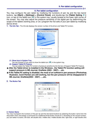 II. Pen tablet configuration
2-1
II. Pen tablet configuration
You may configure the pen tablet by modifying the functions of pen tip and the two barrel
buttons, tap [Start] > [Settings] > [Control Panel], and double-tap the [Tablet Setting ]
icon, or tap on the tablet icon ( ) in the system tray, usually located at the lower right corner of
the screen. You may also adjust the pressure sensitivity of the digital pen by determining the
scope of the tablet’s working area, or (re-) program the hot-cells of your pen tablet by modifying
device driver.
1. The Info Tab : The Info tab displays the version number of the driver and Tablet PC function.
(1) Show Icon in System Tray
You can choose it if you want to show the tablet icon ( ) in the system tray.
(2) Support Tablet PC Feature
You can select the Tablet PC function of pressure sensitive by tick the box of Support Tablet PC Feature.
★★★★ After the Tablet driver is installed in the Windows , the Tablet PC function setting will
support pressure in MS Journal, OneNote (2003、、、、2007)…..etc.
★★★★ If the Tablet PC setting is disabled, the most of art software's pen pressure (Photoshop,
Illustrator, Corel Painter) are still working, but the pen pressure will be disappeared in
MS Journal, OneNote(2003、、、、2007) …..etc.
2. The Button Tab
2.1 Button Name
You may re-program the functions of the pen tip and the two-barrel buttons by selecting the button name from the
drop down menu and assign a command of a traditional three-button mouse to it. According to the mouse function,
you can select no action, left click, left double click, middle click, middle double click, right click, or right double click.
 
