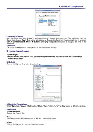 II. Pen tablet configuration
2-2
2.2 Double Click Time
Move the Speed Slider toward “Slow” if you want more time in double tapping with Pen Tip or opposite if move the
Speed Slider toward “Fast”. This setting is the same as Double-click Speed on the page displayed by selecting
Start ► Control Panel ► Mouse ► Buttons. Changing the speed in one place or changing the other in the
meanwhile.
2.3 Default
Tap on the Default button to recovery from all the manufacture settings.
3. Express Keys define page
Express Keys :
‧‧‧‧For the models with express keys, you can change the express key settings from the Express Keys
Configuration Page.
3.1 Default
Resume the Express Keys to the default settings.
3.2 Re-define Express keys
Select “Common”, “Mouse”, “Multimedia”, “Other”, “Run”, “Internet” and “Hot Key” tabs to re-define the settings.
3.3 Common
Express key name
Rename the Express Key.
Disable
Disable the Express Key name display on the Pen Tablet control panel.
Default
Resume the Express Key name to the default setting.
 