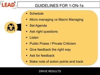 GUIDELINES FOR 1-ON-1s
 Schedule
 Micro managing vs Macro Managing
 Set Agenda
 Ask right questions
 Listen
 Public Praise / Private Criticism
 Give feedback the right way
 Ask for feedback
 Make note of action points and track
DRIVE RESULTS
 