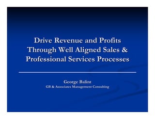 Drive Revenue and Profits
Through Well Aligned Sales &
Professional Services Processes

                George Balint
      GB & Associates Management Consulting
 