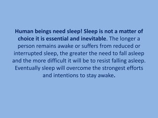 Human beings need sleep! Sleep is not a matter of
   choice it is essential and inevitable. The longer a
   person remains awake or suffers from reduced or
 interrupted sleep, the greater the need to fall asleep
and the more difficult it will be to resist falling asleep.
  Eventually sleep will overcome the strongest efforts
              and intentions to stay awake.
 