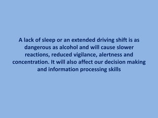 A lack of sleep or an extended driving shift is as
    dangerous as alcohol and will cause slower
     reactions, reduced vigilance, alertness and
concentration. It will also affect our decision making
          and information processing skills
 