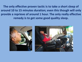 The only effective proven tactic is to take a short sleep of
around 10 to 15 minutes duration; even this though will only
provide a reprieve of around 1 hour. The only really effective
         remedy is to get some good quality sleep.
 