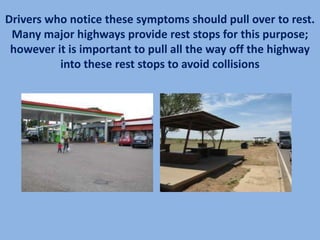 Drivers who notice these symptoms should pull over to rest.
 Many major highways provide rest stops for this purpose;
 however it is important to pull all the way off the highway
          into these rest stops to avoid collisions
 