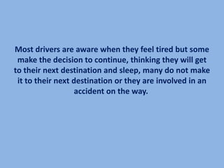 Most drivers are aware when they feel tired but some
 make the decision to continue, thinking they will get
to their next destination and sleep, many do not make
 it to their next destination or they are involved in an
                   accident on the way.
 