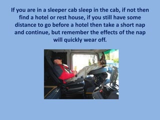 If you are in a sleeper cab sleep in the cab, if not then
    find a hotel or rest house, if you still have some
  distance to go before a hotel then take a short nap
  and continue, but remember the effects of the nap
                   will quickly wear off.
 