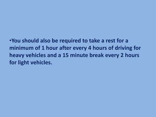 •You should also be required to take a rest for a
minimum of 1 hour after every 4 hours of driving for
heavy vehicles and a 15 minute break every 2 hours
for light vehicles.
 