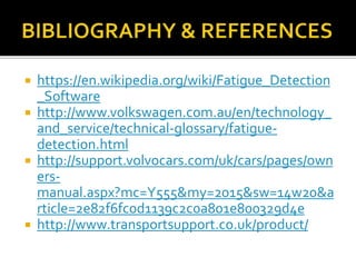  https://en.wikipedia.org/wiki/Fatigue_Detection
_Software
 http://www.volkswagen.com.au/en/technology_
and_service/technical-glossary/fatigue-
detection.html
 http://support.volvocars.com/uk/cars/pages/own
ers-
manual.aspx?mc=Y555&my=2015&sw=14w20&a
rticle=2e82f6fc0d1139c2c0a801e800329d4e
 http://www.transportsupport.co.uk/product/
 