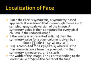  Since the Face is symmetric, a symmetry-based
approach. It was found that it is enough to use a sub
sampled, gray-scale version of the image. A
symmetry-value is then computed for every pixel-
column in the reduced image.
 If the image is represented as I(x, y) then the
symmetry value for a pixel-column is given by :
S(x) = ∑∑ [abs I ((x,y-w)-(x,y+w))].
 S(x) is computed for X € [k,size-k] where k is the
maximum distance from the pixel-column that
symmetry is measured, and x size is
 the width of the image.The x corresponding to the
lowest value of S(x) is the center of the face.
 