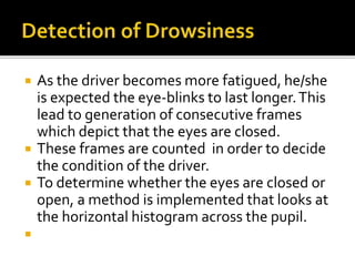  As the driver becomes more fatigued, he/she
is expected the eye-blinks to last longer.This
lead to generation of consecutive frames
which depict that the eyes are closed.
 These frames are counted in order to decide
the condition of the driver.
 To determine whether the eyes are closed or
open, a method is implemented that looks at
the horizontal histogram across the pupil.

 
