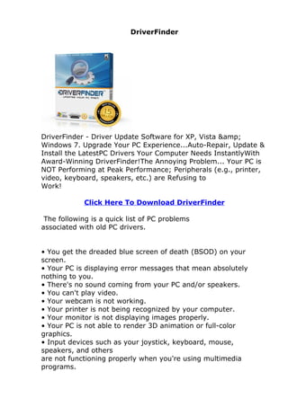 DriverFinder




DriverFinder - Driver Update Software for XP, Vista &amp;
Windows 7. Upgrade Your PC Experience...Auto-Repair, Update &
Install the LatestPC Drivers Your Computer Needs InstantlyWith
Award-Winning DriverFinder!The Annoying Problem... Your PC is
NOT Performing at Peak Performance; Peripherals (e.g., printer,
video, keyboard, speakers, etc.) are Refusing to
Work!

             Click Here To Download DriverFinder

 The following is a quick list of PC problems
associated with old PC drivers.


• You get the dreaded blue screen of death (BSOD) on your
screen.
• Your PC is displaying error messages that mean absolutely
nothing to you.
• There's no sound coming from your PC and/or speakers.
• You can't play video.
• Your webcam is not working.
• Your printer is not being recognized by your computer.
• Your monitor is not displaying images properly.
• Your PC is not able to render 3D animation or full-color
graphics.
• Input devices such as your joystick, keyboard, mouse,
speakers, and others
are not functioning properly when you're using multimedia
programs.
 