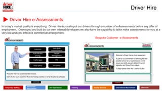 www.driverhire.com.au
www.dhappointments.com.au
Driver Hire
Temporary Staffing
Permanent
Recruitment
24/7 Operational Training Quality Assured International Recruitment eServices
Driver Hire e-Assessments
In today’s market quality is everything. Driver Hire Australia put our drivers through a number of e-Assessments before any offer of
employment. Developed and built by our own internal developers we also have the capability to tailor make assessments for you at a
very low and cost effective commercial arrangement.
Bespoke Customer e-Assessments
Induction
Fuel Efficient
Driving
Traffic Signs
Road Safety
Daily Walk
Around Checks
Fatigue
Management
PPE
Fire Safety
Welcome to Krispy Kreme driver assessment.
As part of our commitment to delivering the best
possible service to our customers we want to
ensure your skills are up to date with current
legislation and Krispy Kreme values
To begin please press the ‘Continue’ button.
 