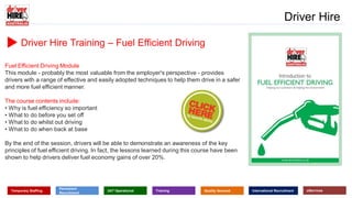 www.driverhire.com.au
www.dhappointments.com.au
Driver Hire
Temporary Staffing
Permanent
Recruitment
24/7 Operational Training Quality Assured International Recruitment eServices
Driver Hire Training – Fuel Efficient Driving
Fuel Efficient Driving Module
This module - probably the most valuable from the employer's perspective - provides
drivers with a range of effective and easily adopted techniques to help them drive in a safer
and more fuel efficient manner.
The course contents include:
• Why is fuel efficiency so important
• What to do before you set off
• What to do whilst out driving
• What to do when back at base
By the end of the session, drivers will be able to demonstrate an awareness of the key
principles of fuel efficient driving. In fact, the lessons learned during this course have been
shown to help drivers deliver fuel economy gains of over 20%.
 