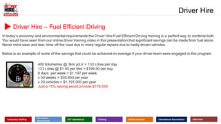www.driverhire.com.au
www.dhappointments.com.au
Driver Hire
Temporary Staffing
Permanent
Recruitment
24/7 Operational Training Quality Assured International Recruitment eServices
Driver Hire – Fuel Efficient Driving
In today’s economy and environmental requirements the Driver Hire Fuel Efficient Driving training is a perfect way to combine both.
You would have seen from our online driver training video in this presentation that significant savings can be made from fuel alone.
Never mind wear and tear, time off the road due to more regular repairs due to badly driven vehicles.
Below is an example of some of the savings that could be achieved on average if your driver team were engaged in this program.
400 Kilometres @ 3km p/Ltr = 133 Litres per day
133 Litres @ $1.50 per litre = $199.50 per day
6 days per week = $1,197 per week
x 50 weeks = $59,850 per year
x 20 vehicles = $1,197,000 per year
Just a 15% saving would provide $179,550
 