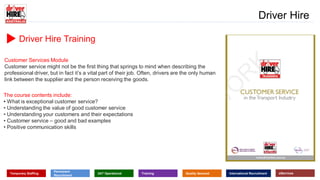 www.driverhire.com.au
www.dhappointments.com.au
Driver Hire
Temporary Staffing
Permanent
Recruitment
24/7 Operational Training Quality Assured International Recruitment eServices
Driver Hire Training
Customer Services Module
Customer service might not be the first thing that springs to mind when describing the
professional driver, but in fact it’s a vital part of their job. Often, drivers are the only human
link between the supplier and the person receiving the goods.
The course contents include:
• What is exceptional customer service?
• Understanding the value of good customer service
• Understanding your customers and their expectations
• Customer service – good and bad examples
• Positive communication skills
 