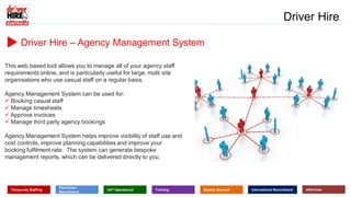www.driverhire.com.au
www.dhappointments.com.au
Driver Hire
Temporary Staffing
Permanent
Recruitment
24/7 Operational Training Quality Assured International Recruitment eServices
Driver Hire – Agency Management System
This web based tool allows you to manage all of your agency staff
requirements online, and is particularly useful for large, multi site
organisations who use casual staff on a regular basis.
Agency Management System can be used for:
 Booking casual staff
 Manage timesheets
 Approve invoices
 Manage third party agency bookings
Agency Management System helps improve visibility of staff use and
cost controls, improve planning capabilities and improve your
booking fulfilment rate. The system can generate bespoke
management reports, which can be delivered directly to you.
 