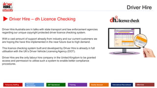 www.driverhire.com.au
www.dhappointments.com.au
Driver Hire
Temporary Staffing
Permanent
Recruitment
24/7 Operational Training Quality Assured International Recruitment eServices
Driver Hire – dh Licence Checking
Driver Hire Australia are in talks with state transport and law enforcement agencies
regarding our unique copyright protected driver licence checking system.
With a vast amount of support already from industry and our current customers we
are hoping the have this implemented in the near future due to high demand.
This licence checking system built and developed by Driver Hire is already in full
utilisation with the UK’s Driver Vehicle LicensingAgency (DOT).
Driver Hire are the only labour hire company in the United Kingdom to be granted
access and permission to utilise such a system to enable better compliance
procedures.
 
