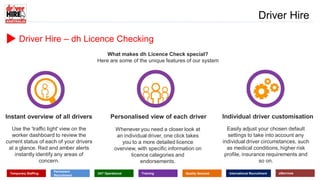 www.driverhire.com.au
www.dhappointments.com.au
Driver Hire
Temporary Staffing
Permanent
Recruitment
24/7 Operational Training Quality Assured International Recruitment eServices
Driver Hire – dh Licence Checking
What makes dh Licence Check special?
Here are some of the unique features of our system
Instant overview of all drivers Personalised view of each driver Individual driver customisation
Use the 'traffic light' view on the
worker dashboard to review the
current status of each of your drivers
at a glance. Red and amber alerts
instantly identify any areas of
concern.
Whenever you need a closer look at
an individual driver, one click takes
you to a more detailed licence
overview, with specific information on
licence categories and
endorsements.
Easily adjust your chosen default
settings to take into account any
individual driver circumstances, such
as medical conditions, higher risk
profile, insurance requirements and
so on.
 