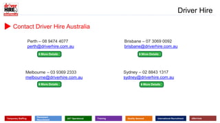 www.driverhire.com.au
www.dhappointments.com.au
Driver Hire
Temporary Staffing
Permanent
Recruitment
24/7 Operational Training Quality Assured International Recruitment eServices
Contact Driver Hire Australia
Sydney – 02 8843 1317
sydney@driverhire.com.au
Brisbane – 07 3069 0092
brisbane@driverhire.com.au
Perth – 08 9474 4077
perth@driverhire.com.au
Melbourne – 03 9369 2333
melbourne@driverhire.com.au
 