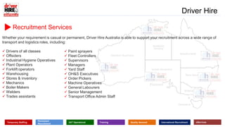 Recruitment Services
Whether your requirement is casual or permanent, Driver Hire Australia is able to support your recruitment across a wide range of
transport and logistics roles, including:
 Drivers of all classes
 Offsiders
 Industrial Hygiene Operatives
 Plant Operators
 Forklift operators
 Warehousing
 Stores & inventory
 Mechanics
 Boiler Makers
 Welders
 Trades assistants
www.driverhire.com.au
www.dhappointments.com.au
Driver Hire
Temporary Staffing
Permanent
Recruitment
24/7 Operational Training Quality Assured International Recruitment eServices
 Paint sprayers
 Fleet Controllers
 Supervisors
 Managers
 Yard Staff
 OH&S Executives
 Order Pickers
 Machine Operatives
 General Labourers
 Senior Management
 Transport Office Admin Staff
 