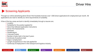 Screening Applicants
www.driverhire.com.au
www.dhappointments.com.au
Driver Hire
Temporary Staffing
Permanent
Recruitment
24/7 Operational Training Quality Assured International Recruitment eServices
Through our online advertising alone Driver Hire Australia receives over 1,000 direct applications for employment per month. All
applications are read to identify our strict requirements of suitability.
A few of the key areas we look to identify immediately through a resume are;
 Location
 Suitability for the position applied for
 Have they followed application instructions
 Driver Hire Assessments
 Grammar
 Qualifications
 Licences/Tickets
 Number of jobs held in the last 2 years
 Continuity of positions held
 Gaps in employment
 Length of experience in the role applied for
 Continuity of employment in the transport and logistics industry
 